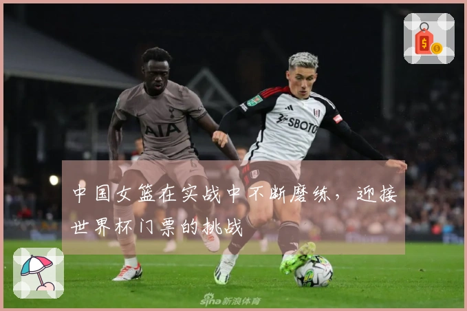 中国女篮在实战中不断磨练，迎接世界杯门票的挑战