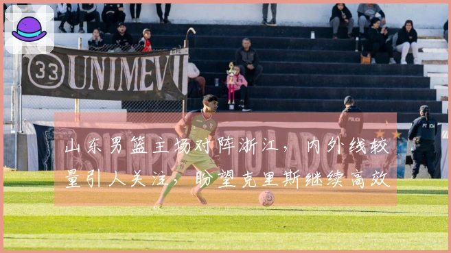 山东男篮主场对阵浙江，内外线较量引人关注，盼望克里斯继续高效表现