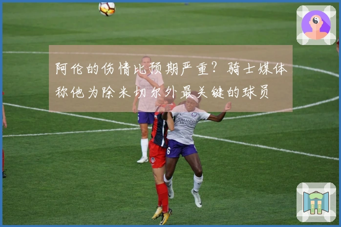 阿伦的伤情比预期严重？骑士媒体称他为除米切尔外最关键的球员