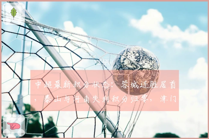 中超最新积分状态：蓉城连胜居首，泰山与河南失利积分归零，津门虎-9分