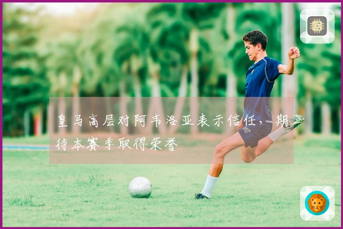 皇马高层对阿韦洛亚表示信任，期待本赛季取得荣誉