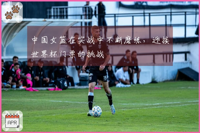 中国女篮在实战中不断磨练，迎接世界杯门票的挑战