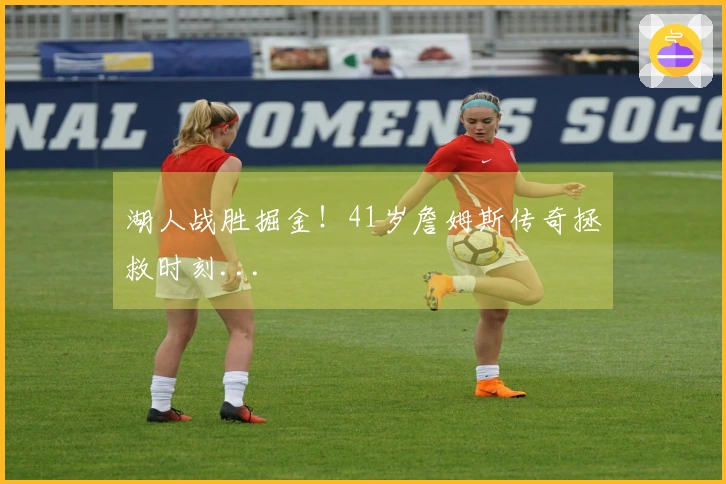 湖人战胜掘金！41岁詹姆斯传奇拯救时刻...